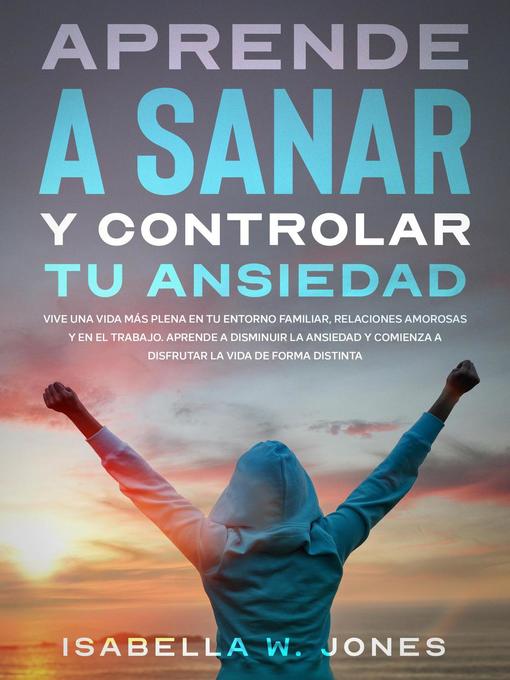 Title details for Aprende a sanar y controlar tu ansiedad vive una vida más plena en tu entorno familiar, relaciones y en el trabajo. Aprende a disminuir la ansiedad y comienza a disfrutar la vida de forma distinta by ISABELLA W. JONES - Available